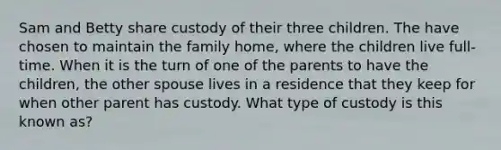 Sam and Betty share custody of their three children. The have chosen to maintain the family home, where the children live full-time. When it is the turn of one of the parents to have the children, the other spouse lives in a residence that they keep for when other parent has custody. What type of custody is this known as?