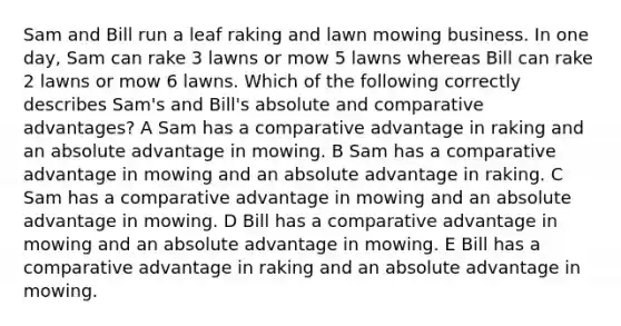 Sam and Bill run a leaf raking and lawn mowing business. In one day, Sam can rake 3 lawns or mow 5 lawns whereas Bill can rake 2 lawns or mow 6 lawns. Which of the following correctly describes Sam's and Bill's absolute and comparative advantages? A Sam has a comparative advantage in raking and an absolute advantage in mowing. B Sam has a comparative advantage in mowing and an absolute advantage in raking. C Sam has a comparative advantage in mowing and an absolute advantage in mowing. D Bill has a comparative advantage in mowing and an absolute advantage in mowing. E Bill has a comparative advantage in raking and an absolute advantage in mowing.