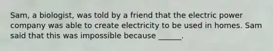 Sam, a biologist, was told by a friend that the electric power company was able to create electricity to be used in homes. Sam said that this was impossible because ______.