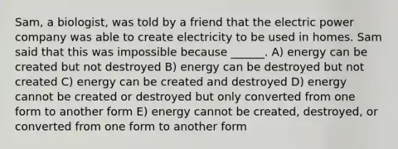 Sam, a biologist, was told by a friend that the electric power company was able to create electricity to be used in homes. Sam said that this was impossible because ______. A) energy can be created but not destroyed B) energy can be destroyed but not created C) energy can be created and destroyed D) energy cannot be created or destroyed but only converted from one form to another form E) energy cannot be created, destroyed, or converted from one form to another form