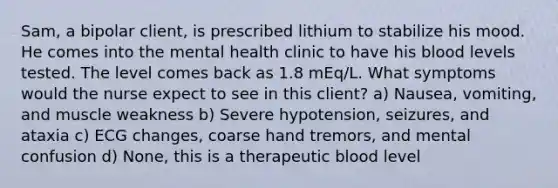 Sam, a bipolar client, is prescribed lithium to stabilize his mood. He comes into the mental health clinic to have his blood levels tested. The level comes back as 1.8 mEq/L. What symptoms would the nurse expect to see in this client? a) Nausea, vomiting, and muscle weakness b) Severe hypotension, seizures, and ataxia c) ECG changes, coarse hand tremors, and mental confusion d) None, this is a therapeutic blood level