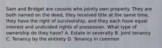 Sam and Bridget are cousins who jointly own property. They are both named on the deed, they received title at the same time, they have the right of survivorship, and they each have equal interest and undivided rights of possession. What type of ownership do they have? A. Estate in severalty B. Joint tenancy C. Tenancy by the entirety D. Tenancy in common