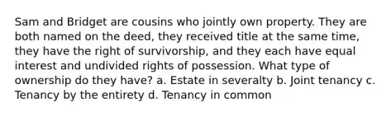 Sam and Bridget are cousins who jointly own property. They are both named on the deed, they received title at the same time, they have the right of survivorship, and they each have equal interest and undivided rights of possession. What type of ownership do they have? a. Estate in severalty b. Joint tenancy c. Tenancy by the entirety d. Tenancy in common