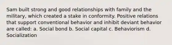 Sam built strong and good relationships with family and the military, which created a stake in conformity. Positive relations that support conventional behavior and inhibit deviant behavior are called: a. Social bond b. Social capital c. Behaviorism d. Socialization