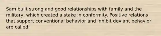 Sam built strong and good relationships with family and the military, which created a stake in conformity. Positive relations that support conventional behavior and inhibit deviant behavior are called: