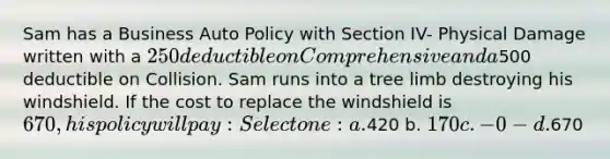 Sam has a Business Auto Policy with Section IV- Physical Damage written with a 250 deductible on Comprehensive and a500 deductible on Collision. Sam runs into a tree limb destroying his windshield. If the cost to replace the windshield is 670, his policy will pay: Select one: a.420 b. 170 c. -0- d.670