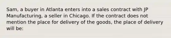 Sam, a buyer in Atlanta enters into a sales contract with JP Manufacturing, a seller in Chicago. If the contract does not mention the place for delivery of the goods, the place of delivery will be: