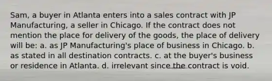 Sam, a buyer in Atlanta enters into a sales contract with JP Manufacturing, a seller in Chicago. If the contract does not mention the place for delivery of the goods, the place of delivery will be: a. as JP Manufacturing's place of business in Chicago. b. as stated in all destination contracts. c. at the buyer's business or residence in Atlanta. d. irrelevant since the contract is void.