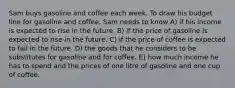 Sam buys gasoline and coffee each week. To draw his budget line for gasoline and coffee, Sam needs to know A) if his income is expected to rise in the future. B) if the price of gasoline is expected to rise in the future. C) if the price of coffee is expected to fall in the future. D) the goods that he considers to be substitutes for gasoline and for coffee. E) how much income he has to spend and the prices of one litre of gasoline and one cup of coffee.