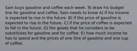 Sam buys gasoline and coffee each week. To draw his budget line for gasoline and coffee, Sam needs to know A) if his income is expected to rise in the future. B) if the price of gasoline is expected to rise in the future. C) if the price of coffee is expected to fall in the future. D) the goods that he considers to be substitutes for gasoline and for coffee. E) how much income he has to spend and the prices of one litre of gasoline and one cup of coffee.