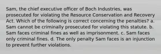 Sam, the chief executive officer of Boch Industries, was prosecuted for violating the Resource Conservation and Recovery Act. Which of the following is correct concerning the penalties? a. Sam cannot be criminally prosecuted for violating this statute. b. Sam faces criminal fines as well as imprisonment. c. Sam faces only criminal fines. d. The only penalty Sam faces is an injunction to prevent further violations.