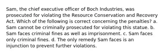 Sam, the chief executive officer of Boch Industries, was prosecuted for violating the Resource Conservation and Recovery Act. Which of the following is correct concerning the penalties? a. Sam cannot be criminally prosecuted for violating this statue. b. Sam faces criminal fines as well as imprisonment. c. Sam faces only criminal fines. d. The only remedy Sam faces is an injunction to prevent further violations.