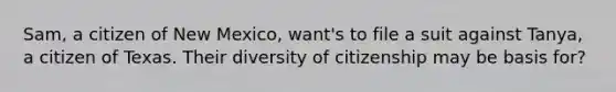 Sam, a citizen of New Mexico, want's to file a suit against Tanya, a citizen of Texas. Their diversity of citizenship may be basis for?