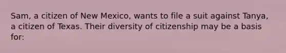 Sam, a citizen of New Mexico, wants to file a suit against Tanya, a citizen of Texas. Their diversity of citizenship may be a basis for: