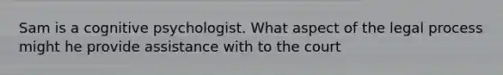 Sam is a cognitive psychologist. What aspect of the legal process might he provide assistance with to the court