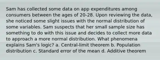 Sam has collected some data on app expenditures among consumers between the ages of 20-28. Upon reviewing the data, she noticed some slight issues with the normal distribution of some variables. Sam suspects that her small sample size has something to do with this issue and decides to collect more data to approach a more normal distribution. What phenomena explains Sam's logic? a. Central-limit theorem b. Population distribution c. Standard error of the mean d. Additive theorem