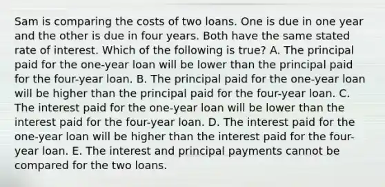 Sam is comparing the costs of two loans. One is due in one year and the other is due in four years. Both have the same stated rate of interest. Which of the following is true? A. The principal paid for the one-year loan will be lower than the principal paid for the four-year loan. B. The principal paid for the one-year loan will be higher than the principal paid for the four-year loan. C. The interest paid for the one-year loan will be lower than the interest paid for the four-year loan. D. The interest paid for the one-year loan will be higher than the interest paid for the four-year loan. E. The interest and principal payments cannot be compared for the two loans.