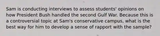 Sam is conducting interviews to assess students' opinions on how President Bush handled the second Gulf War. Because this is a controversial topic at Sam's conservative campus, what is the best way for him to develop a sense of rapport with the sample?