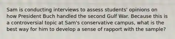 Sam is conducting interviews to assess students' opinions on how President Buch handled the second Gulf War. Because this is a controversial topic at Sam's conservative campus, what is the best way for him to develop a sense of rapport with the sample?