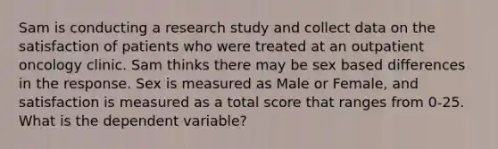 Sam is conducting a research study and collect data on the satisfaction of patients who were treated at an outpatient oncology clinic. Sam thinks there may be sex based differences in the response. Sex is measured as Male or Female, and satisfaction is measured as a total score that ranges from 0-25. What is the dependent variable?