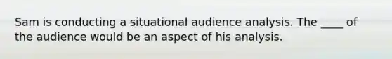 Sam is conducting a situational audience analysis. The ____ of the audience would be an aspect of his analysis.