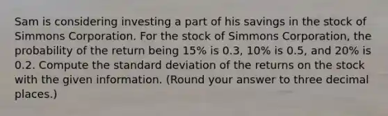 Sam is considering investing a part of his savings in the stock of Simmons Corporation. For the stock of Simmons Corporation, the probability of the return being 15% is 0.3, 10% is 0.5, and 20% is 0.2. Compute the <a href='https://www.questionai.com/knowledge/kqGUr1Cldy-standard-deviation' class='anchor-knowledge'>standard deviation</a> of the returns on the stock with the given information. (Round your answer to three decimal places.)