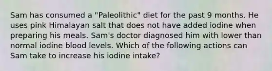 Sam has consumed a "Paleolithic" diet for the past 9 months. He uses pink Himalayan salt that does not have added iodine when preparing his meals. Sam's doctor diagnosed him with lower than normal iodine blood levels. Which of the following actions can Sam take to increase his iodine intake?