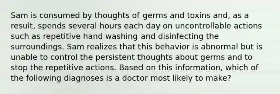 Sam is consumed by thoughts of germs and toxins and, as a result, spends several hours each day on uncontrollable actions such as repetitive hand washing and disinfecting the surroundings. Sam realizes that this behavior is abnormal but is unable to control the persistent thoughts about germs and to stop the repetitive actions. Based on this information, which of the following diagnoses is a doctor most likely to make?