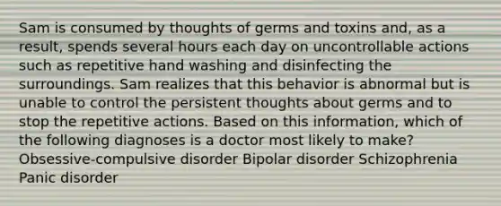 Sam is consumed by thoughts of germs and toxins and, as a result, spends several hours each day on uncontrollable actions such as repetitive hand washing and disinfecting the surroundings. Sam realizes that this behavior is abnormal but is unable to control the persistent thoughts about germs and to stop the repetitive actions. Based on this information, which of the following diagnoses is a doctor most likely to make? Obsessive-compulsive disorder Bipolar disorder Schizophrenia Panic disorder