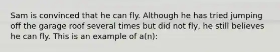 Sam is convinced that he can fly. Although he has tried jumping off the garage roof several times but did not fly, he still believes he can fly. This is an example of a(n):