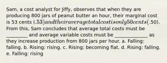 Sam, a cost analyst for Jiffy, observes that when they are producing 800 jars of peanut butter an hour, their marginal cost is 53 cents (.53) and their average total cost is only 50 cents (.50). From this, Sam concludes that average total costs must be _________ and average variable costs must be ______________ as they increase production from 800 jars per hour. a. Falling: falling. b. Rising: rising. c. Rising: becoming flat. d. Rising: falling. e. Falling: rising