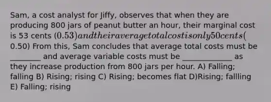 Sam, a cost analyst for Jiffy, observes that when they are producing 800 jars of peanut butter an hour, their marginal cost is 53 cents (0.53) and their average total cost is only 50 cents (0.50) From this, Sam concludes that average total costs must be ________ and average variable costs must be _____________ as they increase production from 800 jars per hour. A) Falling; falling B) Rising; rising C) Rising; becomes flat D)Rising; fallling E) Falling; rising