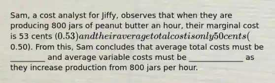 Sam, a cost analyst for Jiffy, observes that when they are producing 800 jars of peanut butter an hour, their marginal cost is 53 cents (0.53) and their average total cost is only 50 cents (0.50). From this, Sam concludes that average total costs must be _________ and average variable costs must be ______________ as they increase production from 800 jars per hour.