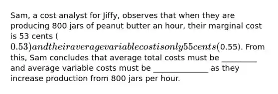 Sam, a cost analyst for Jiffy, observes that when they are producing 800 jars of peanut butter an hour, their marginal cost is 53 cents (0.53) and their average variable cost is only 55cents (0.55). From this, Sam concludes that average total costs must be _________ and average variable costs must be ______________ as they increase production from 800 jars per hour.