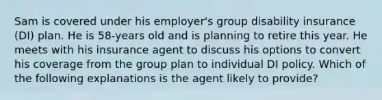 Sam is covered under his employer's group disability insurance (DI) plan. He is 58-years old and is planning to retire this year. He meets with his insurance agent to discuss his options to convert his coverage from the group plan to individual DI policy. Which of the following explanations is the agent likely to provide?