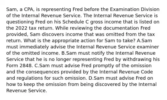 Sam, a CPA, is representing Fred before the Examination Division of the Internal Revenue Service. The Internal Revenue Service is questioning Fred on his Schedule C gross income that is listed on the 2022 tax return. While reviewing the documentation Fred provided, Sam discovers income that was omitted from the tax return. What is the appropriate action for Sam to take? A.Sam must immediately advise the Internal Revenue Service examiner of the omitted income. B.Sam must notify the Internal Revenue Service that he is no longer representing Fred by withdrawing his Form 2848. C.Sam must advise Fred promptly of the omission and the consequences provided by the Internal Revenue Code and regulations for such omission. D.Sam must advise Fred on how to keep the omission from being discovered by the Internal Revenue Service.