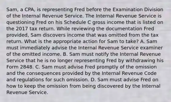 Sam, a CPA, is representing Fred before the Examination Division of the Internal Revenue Service. The Internal Revenue Service is questioning Fred on his Schedule C gross income that is listed on the 2017 tax return. While reviewing the documentation Fred provided, Sam discovers income that was omitted from the tax return. What is the appropriate action for Sam to take? A. Sam must immediately advise the Internal Revenue Service examiner of the omitted income. B. Sam must notify the Internal Revenue Service that he is no longer representing Fred by withdrawing his Form 2848. C. Sam must advise Fred promptly of the omission and the consequences provided by the Internal Revenue Code and regulations for such omission. D. Sam must advise Fred on how to keep the omission from being discovered by the Internal Revenue Service.