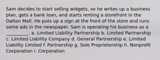 Sam decides to start selling widgets, so he writes up a business plan, gets a bank loan, and starts renting a storefront in the Dalton Mall. He puts up a sign at the front of the store and runs some ads in the newspaper. Sam is operating his business as a __________. a. Limited Liability Partnership b. Limited Partnership c. Limited Liability Company d. General Partnership e. Limited Liability Limited f. Partnership g. Sole Proprietorship h. Nonprofit Corporation i. Corporation