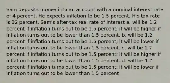 Sam deposits money into an account with a nominal interest rate of 4 percent. He expects inflation to be 1.5 percent. His tax rate is 32 percent. Sam's after-tax real rate of interest a. will be 1.2 percent if inflation turns out to be 1.5 percent; it will be higher if inflation turns out to be lower than 1.5 percent. b. will be 1.2 percent if inflation turns out to be 1.5 percent; it will be lower if inflation turns out to be lower than 1.5 percent. c. will be 1.7 percent if inflation turns out to be 1.5 percent; it will be higher if inflation turns out to be lower than 1.5 percent. d. will be 1.7 percent if inflation turns out to be 1.5 percent; it will be lower if inflation turns out to be lower than 1.5 percent