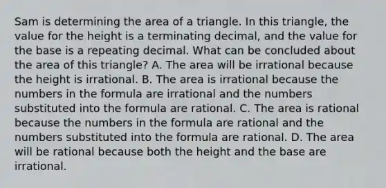 Sam is determining the area of a triangle. In this triangle, the value for the height is a terminating decimal, and the value for the base is a repeating decimal. What can be concluded about the area of this triangle? A. The area will be irrational because the height is irrational. B. The area is irrational because the numbers in the formula are irrational and the numbers substituted into the formula are rational. C. The area is rational because the numbers in the formula are rational and the numbers substituted into the formula are rational. D. The area will be rational because both the height and the base are irrational.