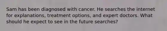 Sam has been diagnosed with cancer. He searches the internet for explanations, treatment options, and expert doctors. What should he expect to see in the future searches?