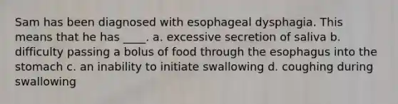 Sam has been diagnosed with esophageal dysphagia. This means that he has ____. a. excessive secretion of saliva b. difficulty passing a bolus of food through the esophagus into the stomach c. an inability to initiate swallowing d. coughing during swallowing