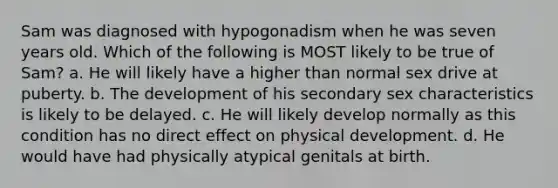 Sam was diagnosed with hypogonadism when he was seven years old. Which of the following is MOST likely to be true of Sam? a. He will likely have a higher than normal sex drive at puberty. b. The development of his secondary sex characteristics is likely to be delayed. c. He will likely develop normally as this condition has no direct effect on physical development. d. He would have had physically atypical genitals at birth.