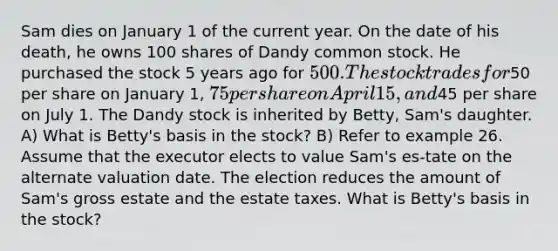 Sam dies on January 1 of the current year. On the date of his death, he owns 100 shares of Dandy <a href='https://www.questionai.com/knowledge/kl4oZmEKZC-common-stock' class='anchor-knowledge'>common stock</a>. He purchased the stock 5 years ago for 500. The stock trades for50 per share on January 1, 75 per share on April 15, and45 per share on July 1. The Dandy stock is inherited by Betty, Sam's daughter. A) What is Betty's basis in the stock? B) Refer to example 26. Assume that the executor elects to value Sam's es-tate on the alternate valuation date. The election reduces the amount of Sam's gross estate and the estate taxes. What is Betty's basis in the stock?