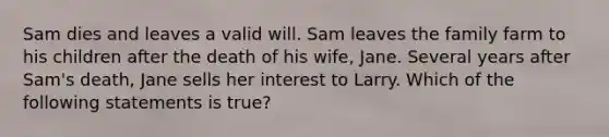 Sam dies and leaves a valid will. Sam leaves the family farm to his children after the death of his wife, Jane. Several years after Sam's death, Jane sells her interest to Larry. Which of the following statements is true?