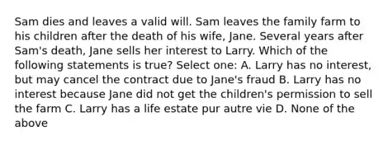 Sam dies and leaves a valid will. Sam leaves the family farm to his children after the death of his wife, Jane. Several years after Sam's death, Jane sells her interest to Larry. Which of the following statements is true? Select one: A. Larry has no interest, but may cancel the contract due to Jane's fraud B. Larry has no interest because Jane did not get the children's permission to sell the farm C. Larry has a life estate pur autre vie D. None of the above