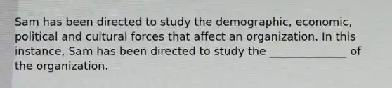 Sam has been directed to study the demographic, economic, political and cultural forces that affect an organization. In this instance, Sam has been directed to study the ______________ of the organization.