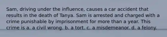 Sam, driving under the influence, causes a car accident that results in the death of Tanya. Sam is arrested and charged with a crime punishable by imprisonment for more than a year. This crime is a. a civil wrong. b. a tort. c. a misdemeanor. d. a felony.