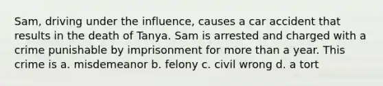 Sam, driving under the influence, causes a car accident that results in the death of Tanya. Sam is arrested and charged with a crime punishable by imprisonment for more than a year. This crime is a. misdemeanor b. felony c. civil wrong d. a tort