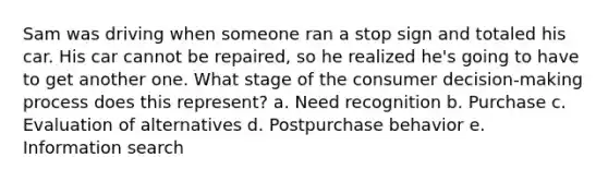 Sam was driving when someone ran a stop sign and totaled his car. His car cannot be repaired, so he realized he's going to have to get another one. What stage of the consumer decision-making process does this represent? a. Need recognition b. Purchase c. Evaluation of alternatives d. Postpurchase behavior e. Information search